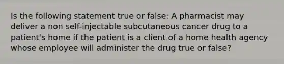 Is the following statement true or false: A pharmacist may deliver a non self-injectable subcutaneous cancer drug to a patient's home if the patient is a client of a home health agency whose employee will administer the drug true or false?