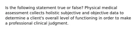 Is the following statement true or false? Physical medical assessment collects holistic subjective and objective data to determine a client's overall level of functioning in order to make a professional clinical judgment.