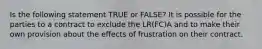 Is the following statement TRUE or FALSE? It is possible for the parties to a contract to exclude the LR(FC)A and to make their own provision about the effects of frustration on their contract.