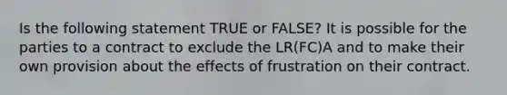 Is the following statement TRUE or FALSE? It is possible for the parties to a contract to exclude the LR(FC)A and to make their own provision about the effects of frustration on their contract.