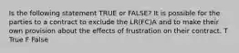 Is the following statement TRUE or FALSE? It is possible for the parties to a contract to exclude the LR(FC)A and to make their own provision about the effects of frustration on their contract. T True F False