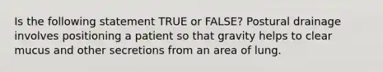 Is the following statement TRUE or FALSE? Postural drainage involves positioning a patient so that gravity helps to clear mucus and other secretions from an area of lung.