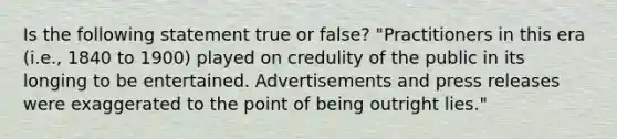 Is the following statement true or false? "Practitioners in this era (i.e., 1840 to 1900) played on credulity of the public in its longing to be entertained. Advertisements and press releases were exaggerated to the point of being outright lies."