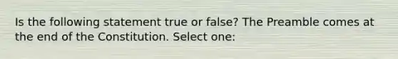 Is the following statement true or false? The Preamble comes at the end of the Constitution. Select one: