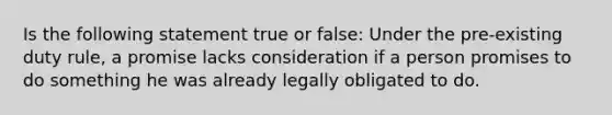 Is the following statement true or false: Under the pre-existing duty rule, a promise lacks consideration if a person promises to do something he was already legally obligated to do.