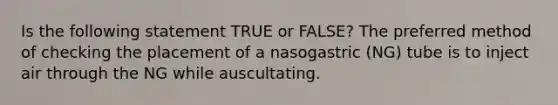 Is the following statement TRUE or FALSE? The preferred method of checking the placement of a nasogastric (NG) tube is to inject air through the NG while auscultating.