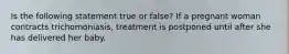 Is the following statement true or false? If a pregnant woman contracts trichomoniasis, treatment is postponed until after she has delivered her baby.