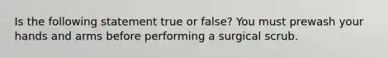 Is the following statement true or false? You must prewash your hands and arms before performing a surgical scrub.