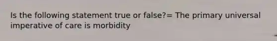 Is the following statement true or false?= The primary universal imperative of care is morbidity