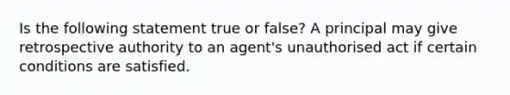 Is the following statement true or false? A principal may give retrospective authority to an agent's unauthorised act if certain conditions are satisfied.