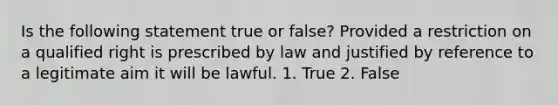 Is the following statement true or false? Provided a restriction on a qualified right is prescribed by law and justified by reference to a legitimate aim it will be lawful. 1. True 2. False