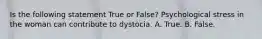 Is the following statement True or False? Psychological stress in the woman can contribute to dystocia. A. True. B. False.