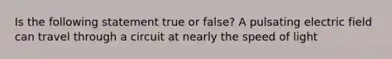 Is the following statement true or false? A pulsating electric field can travel through a circuit at nearly the speed of light