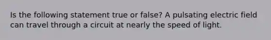 Is the following statement true or false? A pulsating electric field can travel through a circuit at nearly the speed of light.