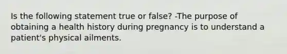 Is the following statement true or false? -The purpose of obtaining a health history during pregnancy is to understand a patient's physical ailments.