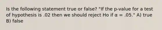 Is the following statement true or false? "If the p-value for a test of hypothesis is .02 then we should reject Ho if α = .05." A) true B) false