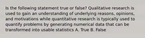 Is the following statement true or false? Qualitative research is used to gain an understanding of underlying reasons, opinions, and motivations while quantitative research is typically used to quantify problems by generating numerical data that can be transformed into usable statistics A. True B. False