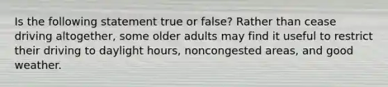 Is the following statement true or false? Rather than cease driving altogether, some older adults may find it useful to restrict their driving to daylight hours, noncongested areas, and good weather.