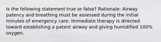 Is the following statement true or false? Rationale: Airway patency and breathing must be assessed during the initial minutes of emergency care. Immediate therapy is directed toward establishing a patent airway and giving humidified 100% oxygen.