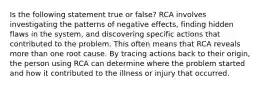 Is the following statement true or false? RCA involves investigating the patterns of negative effects, finding hidden flaws in the system, and discovering specific actions that contributed to the problem. This often means that RCA reveals more than one root cause. By tracing actions back to their origin, the person using RCA can determine where the problem started and how it contributed to the illness or injury that occurred.