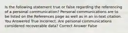 Is the following statement true or false regarding the referencing of a personal communication? Personal communications are to be listed on the References page as well as in an in-text citation. You Answered True Incorrect. Are personal communications considered recoverable data? Correct Answer False