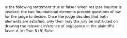 Is the following statement true or false? When res ipsa loquitur is invoked, the two foundational elements present questions of law for the judge to decide. Once the judge decides that both elements are satisfied, only then may the jury be instructed on drawing the relevant inference of negligence in the plaintiff's favor. A (A) True B (B) False