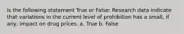 Is the following statement True or False: Research data indicate that variations in the current level of prohibition has a small, if any, impact on drug prices. a. True b. False