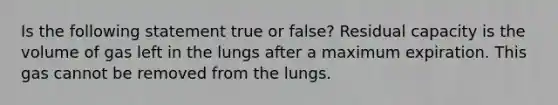 Is the following statement true or false? Residual capacity is the volume of gas left in the lungs after a maximum expiration. This gas cannot be removed from the lungs.