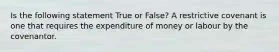 Is the following statement True or False? A restrictive covenant is one that requires the expenditure of money or labour by the covenantor.