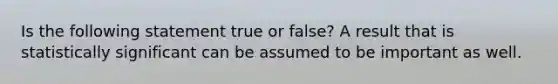 Is the following statement true or false? A result that is statistically significant can be assumed to be important as well.