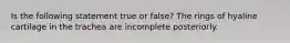 Is the following statement true or false? The rings of hyaline cartilage in the trachea are incomplete posteriorly.