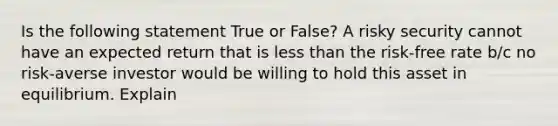 Is the following statement True or False? A risky security cannot have an expected return that is less than the risk-free rate b/c no risk-averse investor would be willing to hold this asset in equilibrium. Explain