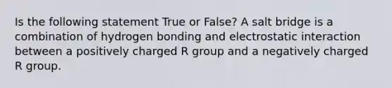 Is the following statement True or False? A salt bridge is a combination of hydrogen bonding and electrostatic interaction between a positively charged R group and a negatively charged R group.