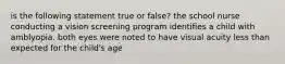 is the following statement true or false? the school nurse conducting a vision screening program identifies a child with amblyopia. both eyes were noted to have visual acuity less than expected for the child's age