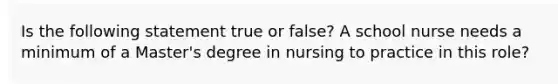 Is the following statement true or false? A school nurse needs a minimum of a Master's degree in nursing to practice in this role?