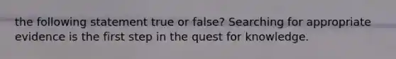 the following statement true or false? Searching for appropriate evidence is the first step in the quest for knowledge.