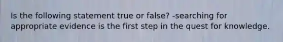 Is the following statement true or false? -searching for appropriate evidence is the first step in the quest for knowledge.