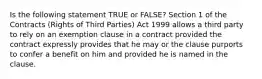 Is the following statement TRUE or FALSE? Section 1 of the Contracts (Rights of Third Parties) Act 1999 allows a third party to rely on an exemption clause in a contract provided the contract expressly provides that he may or the clause purports to confer a benefit on him and provided he is named in the clause.