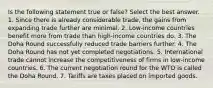 Is the following statement true or false? Select the best answer. 1. Since there is already considerable trade, the gains from expanding trade further are minimal. 2. Low-income countries benefit more from trade than high-income countries do. 3. The Doha Round successfully reduced trade barriers further. 4. The Doha Round has not yet completed negotiations. 5. International trade cannot increase the competitiveness of firms in low-income countries. 6. The current negotiation round for the WTO is called the Doha Round. 7. Tariffs are taxes placed on imported goods.