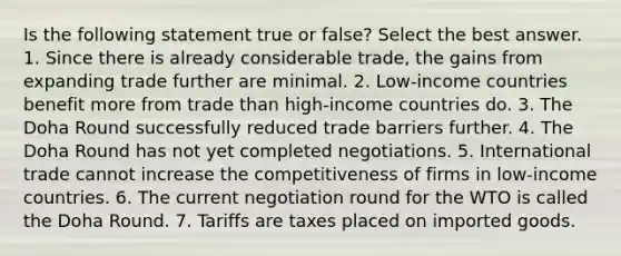 Is the following statement true or false? Select the best answer. 1. Since there is already considerable trade, the gains from expanding trade further are minimal. 2. Low-income countries benefit more from trade than high-income countries do. 3. The Doha Round successfully reduced trade barriers further. 4. The Doha Round has not yet completed negotiations. 5. International trade cannot increase the competitiveness of firms in low-income countries. 6. The current negotiation round for the WTO is called the Doha Round. 7. Tariffs are taxes placed on imported goods.