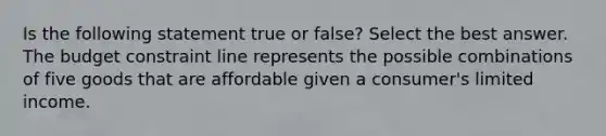 Is the following statement true or false? Select the best answer. The budget constraint line represents the possible combinations of five goods that are affordable given a consumer's limited income.