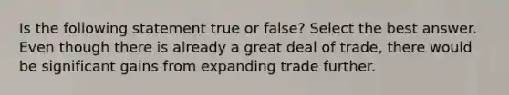 Is the following statement true or false? Select the best answer. Even though there is already a great deal of trade, there would be significant gains from expanding trade further.