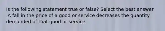 Is the following statement true or false? Select the best answer .A fall in the price of a good or service decreases the quantity demanded of that good or service.