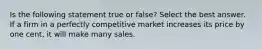 Is the following statement true or false? Select the best answer. If a firm in a perfectly competitive market increases its price by one cent, it will make many sales.