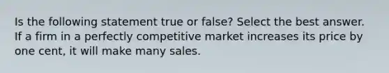 Is the following statement true or false? Select the best answer. If a firm in a perfectly competitive market increases its price by one cent, it will make many sales.