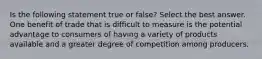 Is the following statement true or false? Select the best answer. One benefit of trade that is difficult to measure is the potential advantage to consumers of having a variety of products available and a greater degree of competition among producers.