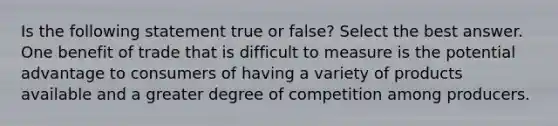 Is the following statement true or false? Select the best answer. One benefit of trade that is difficult to measure is the potential advantage to consumers of having a variety of products available and a greater degree of competition among producers.