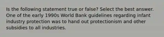 Is the following statement true or false? Select the best answer. One of the early 1990s World Bank guidelines regarding infant industry protection was to hand out protectionism and other subsidies to all industries.