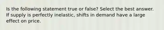 Is the following statement true or false? Select the best answer. If supply is perfectly inelastic, shifts in demand have a large effect on price.