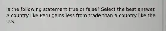 Is the following statement true or false? Select the best answer. A country like Peru gains less from trade than a country like the U.S.